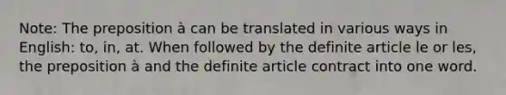 Note: The preposition à can be translated in various ways in English: to, in, at. When followed by the definite article le or les, the preposition à and the definite article contract into one word.