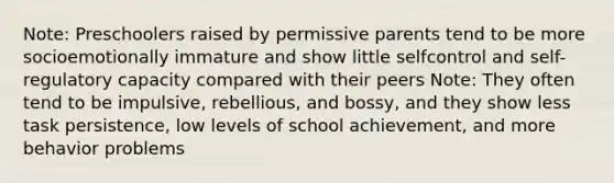 Note: Preschoolers raised by permissive parents tend to be more socioemotionally immature and show little selfcontrol and self-regulatory capacity compared with their peers Note: They often tend to be impulsive, rebellious, and bossy, and they show less task persistence, low levels of school achievement, and more behavior problems