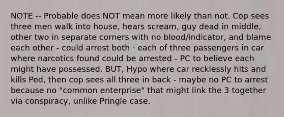 NOTE -- Probable does NOT mean more likely than not. Cop sees three men walk into house, hears scream, guy dead in middle, other two in separate corners with no blood/indicator, and blame each other - could arrest both · each of three passengers in car where narcotics found could be arrested - PC to believe each might have possessed. BUT, Hypo where car recklessly hits and kills Ped, then cop sees all three in back - maybe no PC to arrest because no "common enterprise" that might link the 3 together via conspiracy, unlike Pringle case.