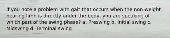 If you note a problem with gait that occurs when the non-weight-bearing limb is directly under the body, you are speaking of which part of the swing phase? a. Preswing b. Initial swing c. Midswing d. Terminal swing