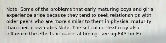 Note: Some of the problems that early maturing boys and girls experience arise because they tend to seek relationships with older peers who are more similar to them in physical maturity than their classmates Note: The school context may also influence the effects of pubertal timing. see pg.843 for Ex.