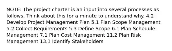 NOTE: The project charter is an input into several processes as follows. Think about this for a minute to understand why. 4.2 Develop Project Management Plan 5.1 Plan Scope Management 5.2 Collect Requirements 5.3 Define Scope 6.1 Plan Schedule Management 7.1 Plan Cost Management 11.2 Plan Risk Management 13.1 Identify Stakeholders