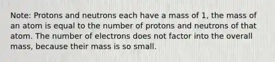 Note: Protons and neutrons each have a mass of 1, the mass of an atom is equal to the number of protons and neutrons of that atom. The number of electrons does not factor into the overall mass, because their mass is so small.