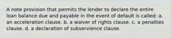 A note provision that permits the lender to declare the entire loan balance due and payable in the event of default is called: a. an acceleration clause. b. a waiver of rights clause. c. a penalties clause. d. a declaration of subservience clause.