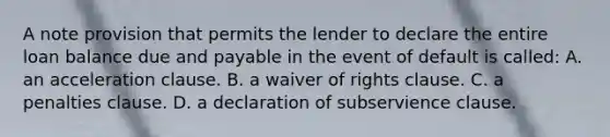 A note provision that permits the lender to declare the entire loan balance due and payable in the event of default is called: A. an acceleration clause. B. a waiver of rights clause. C. a penalties clause. D. a declaration of subservience clause.