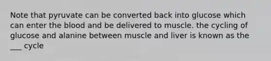 Note that pyruvate can be converted back into glucose which can enter the blood and be delivered to muscle. the cycling of glucose and alanine between muscle and liver is known as the ___ cycle