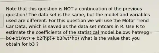 Note that this question is NOT a continuation of the previous question! The data set is the same, but the model and variables used are different. For this question we will use the Motor Trend Car Data, which is saved as the data set mtcars in R. Use R to estimate the coefficients of the statistical model below: hatmpg= b0+b1(wt) + b2(hp)+ b3(wt*hp) What is the value that you obtain for b3 ?