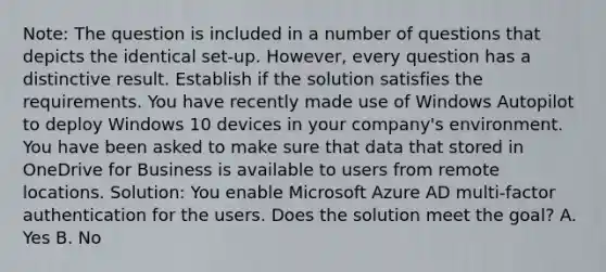 Note: The question is included in a number of questions that depicts the identical set-up. However, every question has a distinctive result. Establish if the solution satisfies the requirements. You have recently made use of Windows Autopilot to deploy Windows 10 devices in your company's environment. You have been asked to make sure that data that stored in OneDrive for Business is available to users from remote locations. Solution: You enable Microsoft Azure AD multi-factor authentication for the users. Does the solution meet the goal? A. Yes B. No