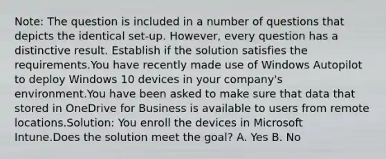 Note: The question is included in a number of questions that depicts the identical set-up. However, every question has a distinctive result. Establish if the solution satisfies the requirements.You have recently made use of Windows Autopilot to deploy Windows 10 devices in your company's environment.You have been asked to make sure that data that stored in OneDrive for Business is available to users from remote locations.Solution: You enroll the devices in Microsoft Intune.Does the solution meet the goal? A. Yes B. No