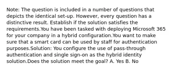 Note: The question is included in a number of questions that depicts the identical set-up. However, every question has a distinctive result. Establish if the solution satisfies the requirements.You have been tasked with deploying Microsoft 365 for your company in a hybrid configuration.You want to make sure that a smart card can be used by staff for authentication purposes.Solution: You configure the use of pass-through authentication and single sign-on as the hybrid identity solution.Does the solution meet the goal? A. Yes B. No