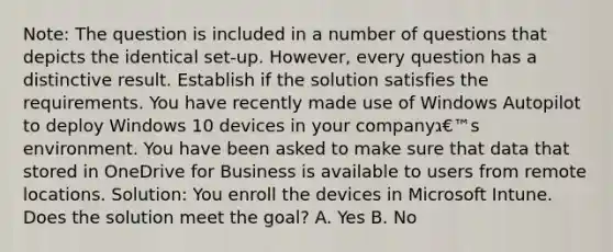 Note: The question is included in a number of questions that depicts the identical set-up. However, every question has a distinctive result. Establish if the solution satisfies the requirements. You have recently made use of Windows Autopilot to deploy Windows 10 devices in your companyג€™s environment. You have been asked to make sure that data that stored in OneDrive for Business is available to users from remote locations. Solution: You enroll the devices in Microsoft Intune. Does the solution meet the goal? A. Yes B. No