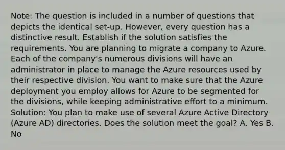 Note: The question is included in a number of questions that depicts the identical set-up. However, every question has a distinctive result. Establish if the solution satisfies the requirements. You are planning to migrate a company to Azure. Each of the company's numerous divisions will have an administrator in place to manage the Azure resources used by their respective division. You want to make sure that the Azure deployment you employ allows for Azure to be segmented for the divisions, while keeping administrative effort to a minimum. Solution: You plan to make use of several Azure Active Directory (Azure AD) directories. Does the solution meet the goal? A. Yes B. No