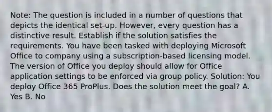 Note: The question is included in a number of questions that depicts the identical set-up. However, every question has a distinctive result. Establish if the solution satisfies the requirements. You have been tasked with deploying Microsoft Office to company using a subscription-based licensing model. The version of Office you deploy should allow for Office application settings to be enforced via group policy. Solution: You deploy Office 365 ProPlus. Does the solution meet the goal? A. Yes B. No