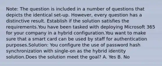 Note: The question is included in a number of questions that depicts the identical set-up. However, every question has a distinctive result. Establish if the solution satisfies the requirements.You have been tasked with deploying Microsoft 365 for your company in a hybrid configuration.You want to make sure that a smart card can be used by staff for authentication purposes.Solution: You configure the use of password hash synchronization with single-on as the hybrid identity solution.Does the solution meet the goal? A. Yes B. No