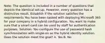 Note: The question is included in a number of questions that depicts the identical set-up. However, every question has a distinctive result. Establish if the solution satisfies the requirements You have been tasked with deploying Microsoft 365 for your company in a hybrid configuration. You want to make sure that a smart card can be used by staff for authentication purposes. Solution: You configure the use of password hash synchronization with single-on as the hybrid identity solution. Does the solution meet the goal? A. Yes B. No