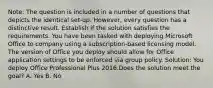 Note: The question is included in a number of questions that depicts the identical set-up. However, every question has a distinctive result. Establish if the solution satisfies the requirements. You have been tasked with deploying Microsoft Office to company using a subscription-based licensing model. The version of Office you deploy should allow for Office application settings to be enforced via group policy. Solution: You deploy Office Professional Plus 2016.Does the solution meet the goal? A. Yes B. No