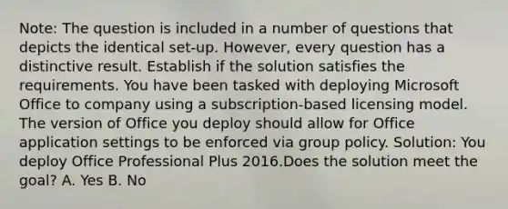 Note: The question is included in a number of questions that depicts the identical set-up. However, every question has a distinctive result. Establish if the solution satisfies the requirements. You have been tasked with deploying Microsoft Office to company using a subscription-based licensing model. The version of Office you deploy should allow for Office application settings to be enforced via group policy. Solution: You deploy Office Professional Plus 2016.Does the solution meet the goal? A. Yes B. No