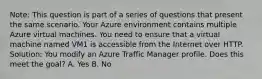 Note: This question is part of a series of questions that present the same scenario. Your Azure environment contains multiple Azure virtual machines. You need to ensure that a virtual machine named VM1 is accessible from the Internet over HTTP. Solution: You modify an Azure Traffic Manager profile. Does this meet the goal? A. Yes B. No