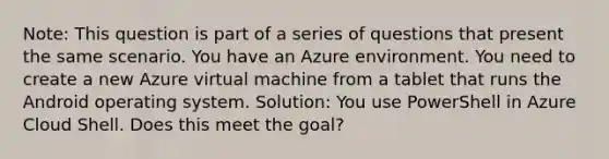 Note: This question is part of a series of questions that present the same scenario. You have an Azure environment. You need to create a new Azure virtual machine from a tablet that runs the Android operating system. Solution: You use PowerShell in Azure Cloud Shell. Does this meet the goal?