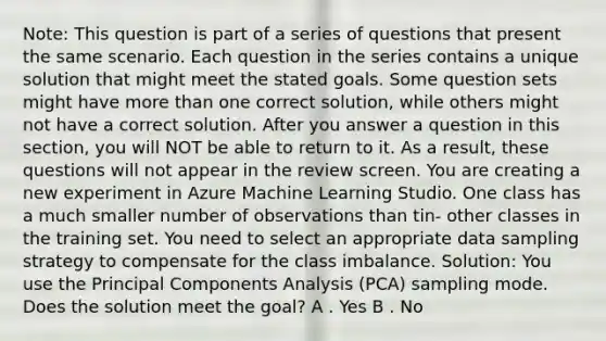 Note: This question is part of a series of questions that present the same scenario. Each question in the series contains a unique solution that might meet the stated goals. Some question sets might have <a href='https://www.questionai.com/knowledge/keWHlEPx42-more-than' class='anchor-knowledge'>more than</a> one correct solution, while others might not have a correct solution. After you answer a question in this section, you will NOT be able to return to it. As a result, these questions will not appear in the review screen. You are creating a new experiment in Azure Machine Learning Studio. One class has a much smaller number of observations than tin- other classes in the training set. You need to select an appropriate data sampling strategy to compensate for the class imbalance. Solution: You use the Principal Components Analysis (PCA) sampling mode. Does the solution meet the goal? A . Yes B . No