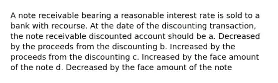 A note receivable bearing a reasonable interest rate is sold to a bank with recourse. At the date of the discounting transaction, the note receivable discounted account should be a. Decreased by the proceeds from the discounting b. Increased by the proceeds from the discounting c. Increased by the face amount of the note d. Decreased by the face amount of the note