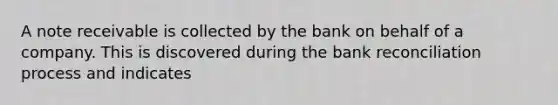 A note receivable is collected by the bank on behalf of a company. This is discovered during the bank reconciliation process and indicates