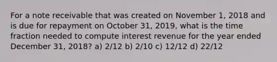 For a note receivable that was created on November 1, 2018 and is due for repayment on October 31, 2019, what is the time fraction needed to compute interest revenue for the year ended December 31, 2018? a) 2/12 b) 2/10 c) 12/12 d) 22/12