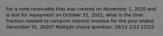 For a note receivable that was created on November 1, 2020 and is due for repayment on October 31, 2021, what is the time fraction needed to compute interest revenue for the year ended December 31, 2020? Multiple choice question. 10/12 2/12 12/12