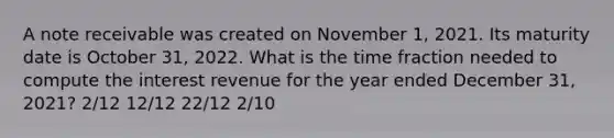 A note receivable was created on November 1, 2021. Its maturity date is October 31, 2022. What is the time fraction needed to compute the interest revenue for the year ended December 31, 2021? 2/12 12/12 22/12 2/10