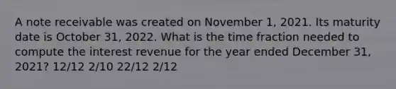 A note receivable was created on November 1, 2021. Its maturity date is October 31, 2022. What is the time fraction needed to compute the interest revenue for the year ended December 31, 2021? 12/12 2/10 22/12 2/12