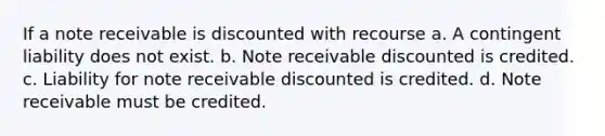 If a note receivable is discounted with recourse a. A contingent liability does not exist. b. Note receivable discounted is credited. c. Liability for note receivable discounted is credited. d. Note receivable must be credited.