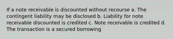 If a note receivable is discounted without recourse a. The contingent liability may be disclosed b. Liability for note receivable discounted is credited c. Note receivable is credited d. The transaction is a secured borrowing