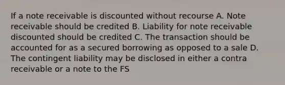 If a note receivable is discounted without recourse A. Note receivable should be credited B. Liability for note receivable discounted should be credited C. The transaction should be accounted for as a secured borrowing as opposed to a sale D. The contingent liability may be disclosed in either a contra receivable or a note to the FS