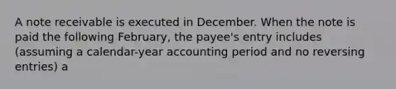 A note receivable is executed in December. When the note is paid the following February, the payee's entry includes (assuming a calendar-year accounting period and no <a href='https://www.questionai.com/knowledge/k0IXR9FSMO-reversing-entries' class='anchor-knowledge'>reversing entries</a>) a