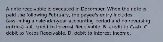 A note receivable is executed in December. When the note is paid the following February, the payee's entry includes (assuming a calendar-year accounting period and no reversing entries) a A. credit to Interest Receivable. B. credit to Cash. C. debit to Notes Receivable. D. debit to Interest Income.