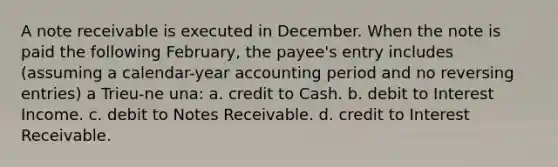 A note receivable is executed in December. When the note is paid the following February, the payee's entry includes (assuming a calendar-year accounting period and no reversing entries) a Trieu-ne una: a. credit to Cash. b. debit to Interest Income. c. debit to Notes Receivable. d. credit to Interest Receivable.