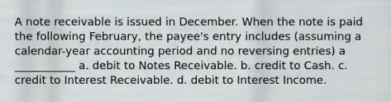 A note receivable is issued in December. When the note is paid the following February, the payee's entry includes (assuming a calendar-year accounting period and no reversing entries) a ___________ a. debit to Notes Receivable. b. credit to Cash. c. credit to Interest Receivable. d. debit to Interest Income.