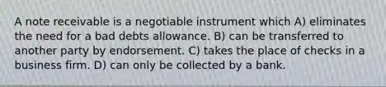 A note receivable is a negotiable instrument which A) eliminates the need for a bad debts allowance. B) can be transferred to another party by endorsement. C) takes the place of checks in a business firm. D) can only be collected by a bank.