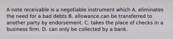 A note receivable is a negotiable instrument which A. eliminates the need for a bad debts B. allowance.can be transferred to another party by endorsement. C. takes the place of checks in a business firm. D. can only be collected by a bank.