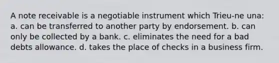 A note receivable is a negotiable instrument which Trieu-ne una: a. can be transferred to another party by endorsement. b. can only be collected by a bank. c. eliminates the need for a bad debts allowance. d. takes the place of checks in a business firm.