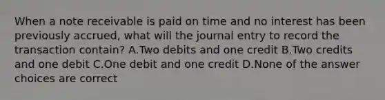 When a note receivable is paid on time and no interest has been previously accrued, what will the journal entry to record the transaction contain? A.Two debits and one credit B.Two credits and one debit C.One debit and one credit D.None of the answer choices are correct