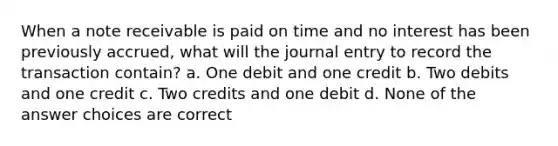 When a note receivable is paid on time and no interest has been previously accrued, what will the journal entry to record the transaction contain? a. One debit and one credit b. Two debits and one credit c. Two credits and one debit d. None of the answer choices are correct