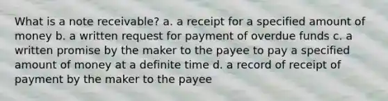 What is a note receivable? a. a receipt for a specified amount of money b. a written request for payment of overdue funds c. a written promise by the maker to the payee to pay a specified amount of money at a definite time d. a record of receipt of payment by the maker to the payee