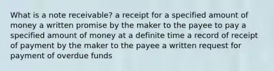 What is a note receivable? a receipt for a specified amount of money a written promise by the maker to the payee to pay a specified amount of money at a definite time a record of receipt of payment by the maker to the payee a written request for payment of overdue funds