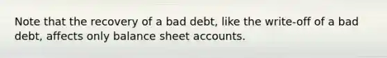 Note that the recovery of a bad debt, like the write-off of a bad debt, affects only balance sheet accounts.