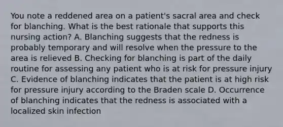 You note a reddened area on a patient's sacral area and check for blanching. What is the best rationale that supports this nursing action? A. Blanching suggests that the redness is probably temporary and will resolve when the pressure to the area is relieved B. Checking for blanching is part of the daily routine for assessing any patient who is at risk for pressure injury C. Evidence of blanching indicates that the patient is at high risk for pressure injury according to the Braden scale D. Occurrence of blanching indicates that the redness is associated with a localized skin infection