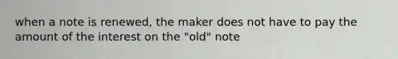 when a note is renewed, the maker does not have to pay the amount of the interest on the "old" note