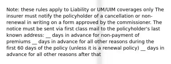 Note: these rules apply to Liability or UM/UIM coverages only The insurer must notify the policyholder of a cancellation or non-renewal in writing on a form approved by the commissioner. The notice must be sent via first class mail to the policyholder's last known address: __ days in advance for non-payment of premiums __ days in advance for all other reasons during the first 60 days of the policy (unless it is a renewal policy) __ days in advance for all other reasons after that