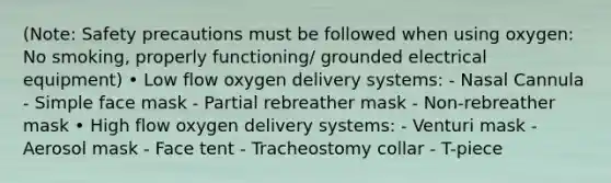 (Note: Safety precautions must be followed when using oxygen: No smoking, properly functioning/ grounded electrical equipment) • Low flow oxygen delivery systems: - Nasal Cannula - Simple face mask - Partial rebreather mask - Non-rebreather mask • High flow oxygen delivery systems: - Venturi mask - Aerosol mask - Face tent - Tracheostomy collar - T-piece