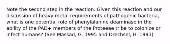 Note the second step in the reaction. Given this reaction and our discussion of heavy metal requirements of pathogenic bacteria, what is one potential role of phenylalanine deaminase in the ability of the PAD+ members of the Proteeae tribe to colonize or infect humans? (See Massad, G. 1995 and Drechsel, H. 1993)